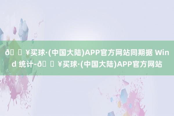 🔥买球·(中国大陆)APP官方网站同期据 Wind 统计-🔥买球·(中国大陆)APP官方网站