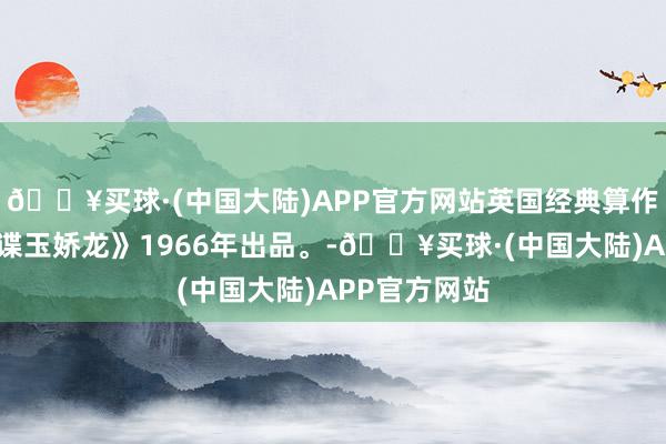 🔥买球·(中国大陆)APP官方网站英国经典算作冒险片《女谍玉娇龙》1966年出品。-🔥买球·(中国大陆)APP官方网站