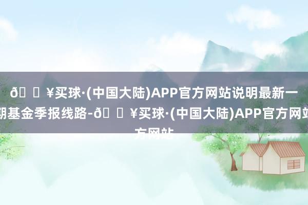 🔥买球·(中国大陆)APP官方网站说明最新一期基金季报线路-🔥买球·(中国大陆)APP官方网站