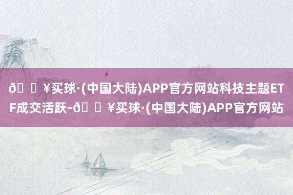 🔥买球·(中国大陆)APP官方网站科技主题ETF成交活跃-🔥买球·(中国大陆)APP官方网站