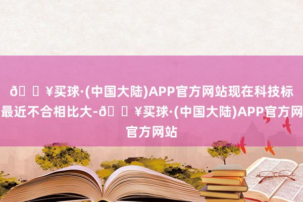 🔥买球·(中国大陆)APP官方网站现在科技标的最近不合相比大-🔥买球·(中国大陆)APP官方网站