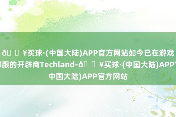 🔥买球·(中国大陆)APP官方网站如今已在游戏圈站稳脚跟的开辟商Techland-🔥买球·(中国大陆)APP官方网站