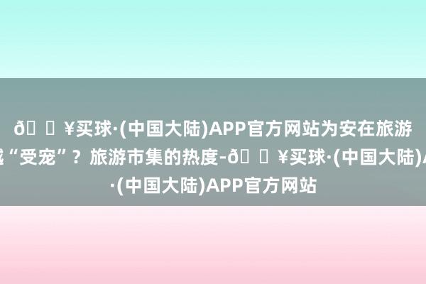 🔥买球·(中国大陆)APP官方网站为安在旅游体验中越来越“受宠”？旅游市集的热度-🔥买球·(中国大陆)APP官方网站