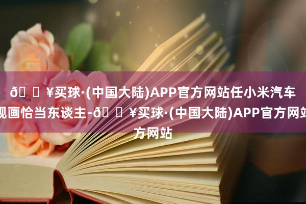 🔥买球·(中国大陆)APP官方网站任小米汽车规画恰当东谈主-🔥买球·(中国大陆)APP官方网站