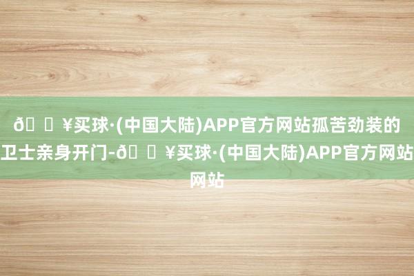 🔥买球·(中国大陆)APP官方网站孤苦劲装的卫士亲身开门-🔥买球·(中国大陆)APP官方网站