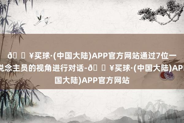 🔥买球·(中国大陆)APP官方网站通过7位一线责任主说念主员的视角进行对话-🔥买球·(中国大陆)APP官方网站