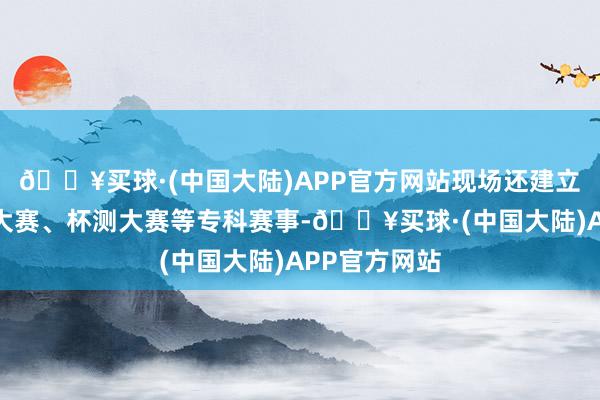 🔥买球·(中国大陆)APP官方网站现场还建立了咖啡冲煮大赛、杯测大赛等专科赛事-🔥买球·(中国大陆)APP官方网站