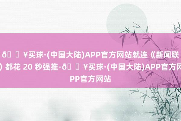 🔥买球·(中国大陆)APP官方网站就连《新闻联播》都花 20 秒强推-🔥买球·(中国大陆)APP官方网站