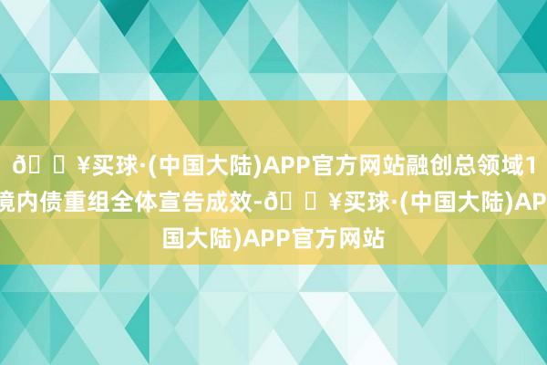 🔥买球·(中国大陆)APP官方网站融创总领域154亿元的境内债重组全体宣告成效-🔥买球·(中国大陆)APP官方网站