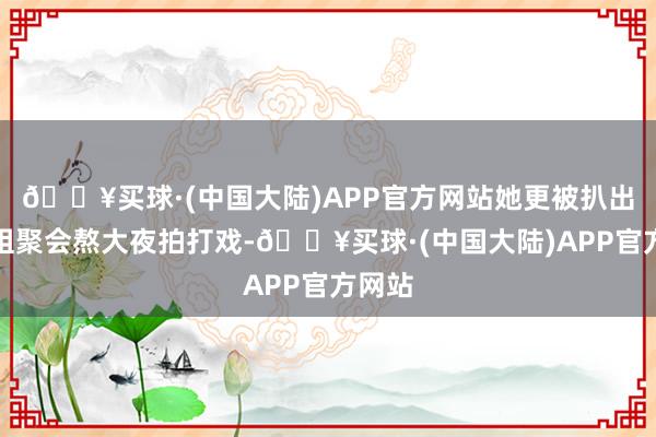 🔥买球·(中国大陆)APP官方网站她更被扒出在剧组聚会熬大夜拍打戏-🔥买球·(中国大陆)APP官方网站