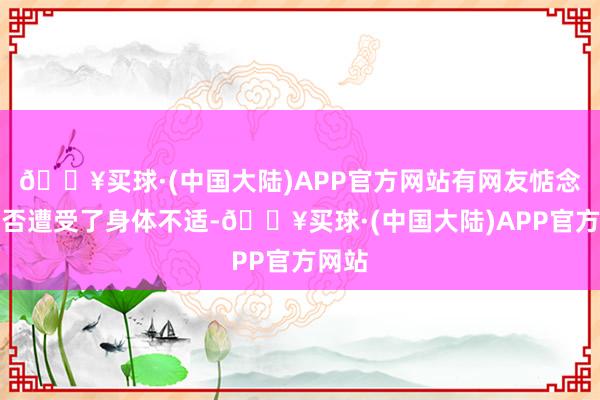 🔥买球·(中国大陆)APP官方网站有网友惦念她是否遭受了身体不适-🔥买球·(中国大陆)APP官方网站