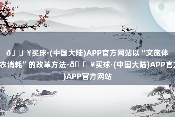 🔥买球·(中国大陆)APP官方网站以“文旅体验+助农消耗”的改革方法-🔥买球·(中国大陆)APP官方网站