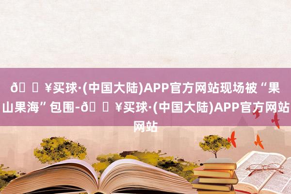 🔥买球·(中国大陆)APP官方网站现场被“果山果海”包围-🔥买球·(中国大陆)APP官方网站