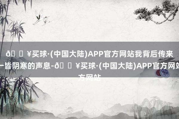 🔥买球·(中国大陆)APP官方网站我背后传来一皆阴寒的声息-🔥买球·(中国大陆)APP官方网站